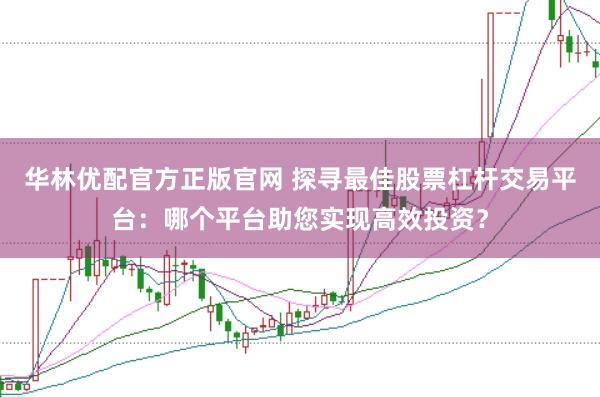 华林优配官方正版官网 探寻最佳股票杠杆交易平台：哪个平台助您实现高效投资？