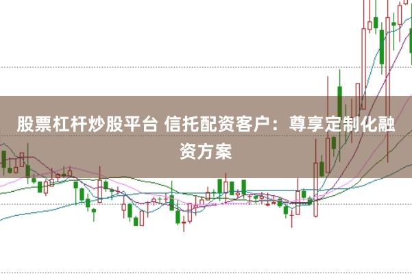股票杠杆炒股平台 信托配资客户：尊享定制化融资方案