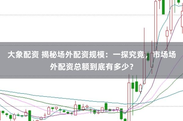 大象配资 揭秘场外配资规模：一探究竟，市场场外配资总额到底有多少？
