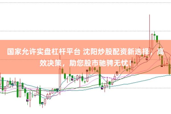 国家允许实盘杠杆平台 沈阳炒股配资新选择，高效决策，助您股市驰骋无忧！