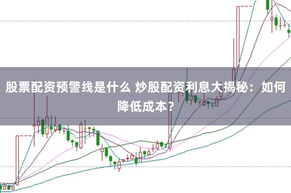 股票配资预警线是什么 炒股配资利息大揭秘：如何降低成本？