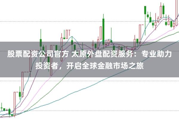 股票配资公司官方 太原外盘配资服务：专业助力投资者，开启全球金融市场之旅