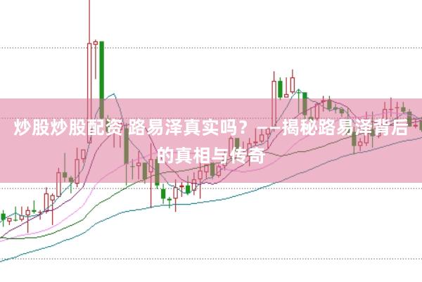 炒股炒股配资 路易泽真实吗？——揭秘路易泽背后的真相与传奇