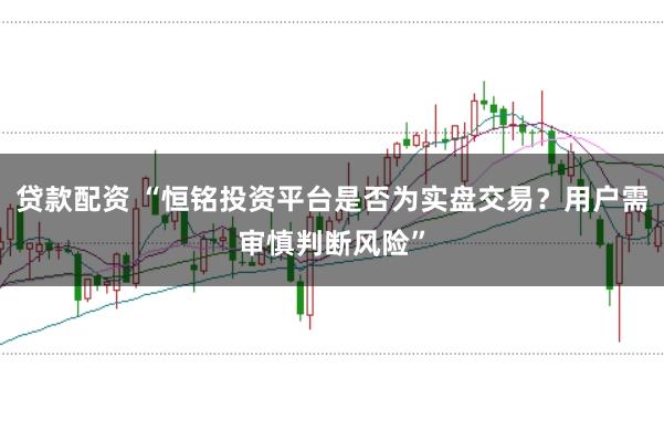 贷款配资 “恒铭投资平台是否为实盘交易？用户需审慎判断风险”