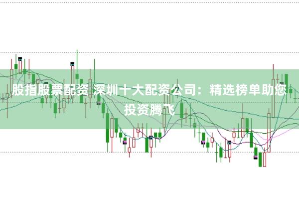 股指股票配资 深圳十大配资公司：精选榜单助您投资腾飞