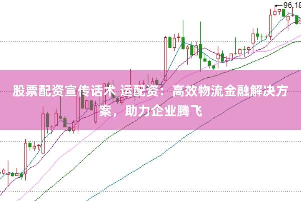 股票配资宣传话术 运配资：高效物流金融解决方案，助力企业腾飞