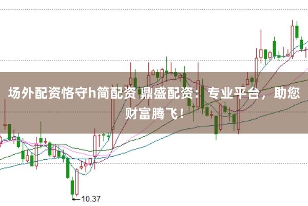 场外配资恪守h简配资 鼎盛配资：专业平台，助您财富腾飞！