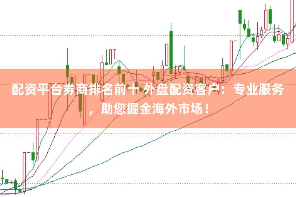 配资平台券商排名前十 外盘配资客户：专业服务，助您掘金海外市场！
