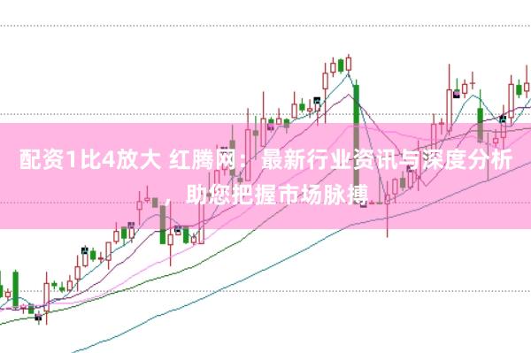 配资1比4放大 红腾网：最新行业资讯与深度分析，助您把握市场脉搏