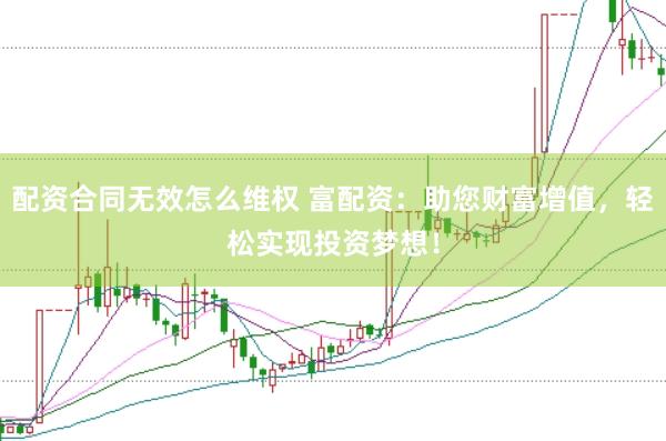 配资合同无效怎么维权 富配资：助您财富增值，轻松实现投资梦想！