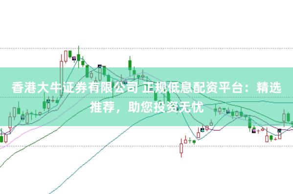 香港大牛证券有限公司 正规低息配资平台：精选推荐，助您投资无忧