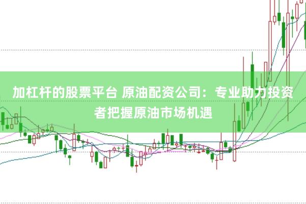加杠杆的股票平台 原油配资公司：专业助力投资者把握原油市场机遇