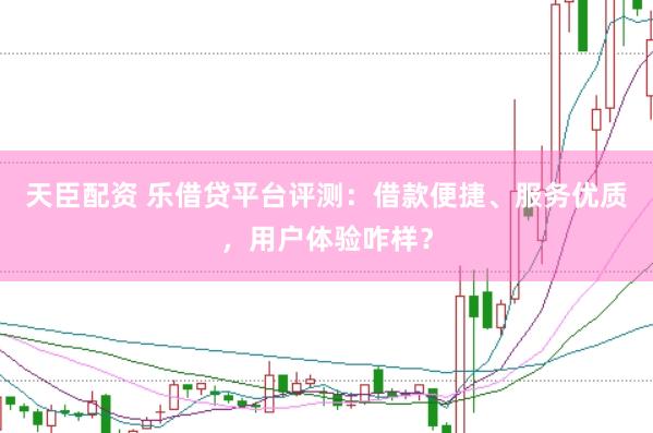 天臣配资 乐借贷平台评测：借款便捷、服务优质，用户体验咋样？