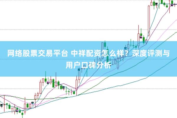 网络股票交易平台 中祥配资怎么样?深度评测与用户口碑分析