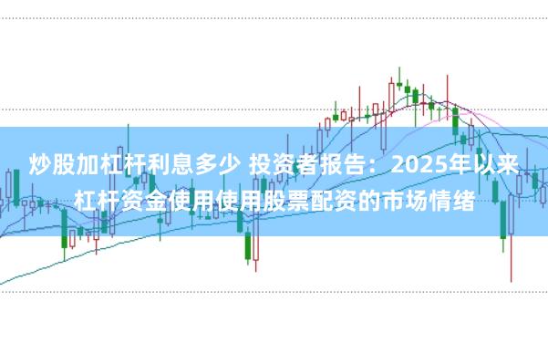 炒股加杠杆利息多少 投资者报告:2025年以来杠杆资金使用使用股票配资的市场情绪