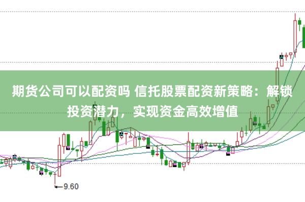 期货公司可以配资吗 信托股票配资新策略：解锁投资潜力，实现资金高效增值