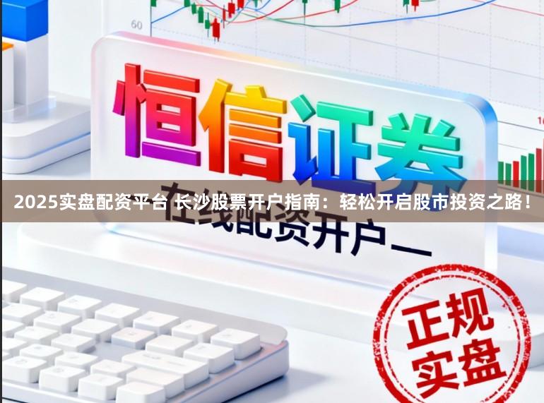 2025实盘配资平台 长沙股票开户指南：轻松开启股市投资之路！