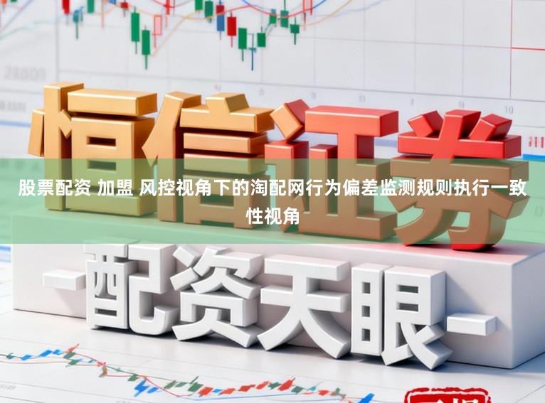 股票配资 加盟 风控视角下的淘配网行为偏差监测规则执行一致性视角