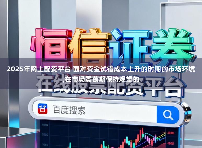 2025年网上配资平台 面对资金试错成本上升的时期的市场环境，在市场震荡期保持观望的