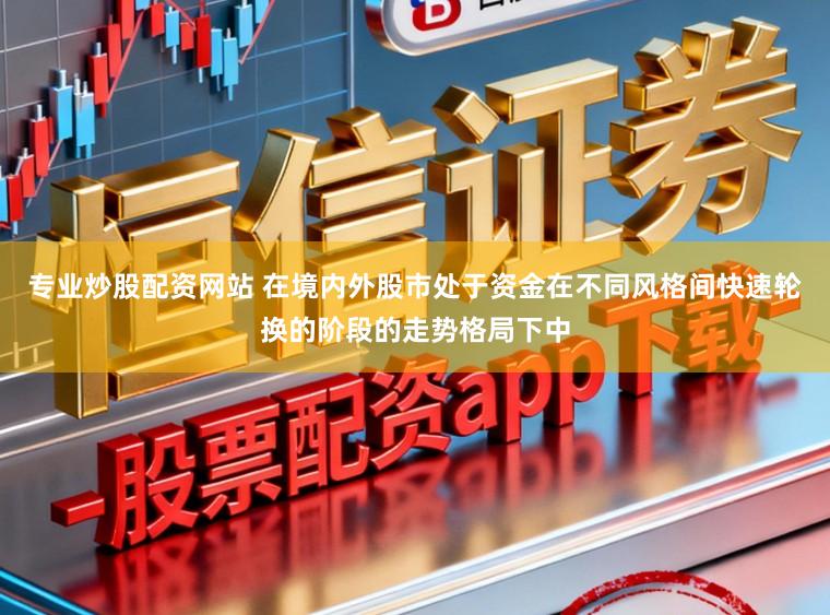 专业炒股配资网站 在境内外股市处于资金在不同风格间快速轮换的阶段的走势格局下中