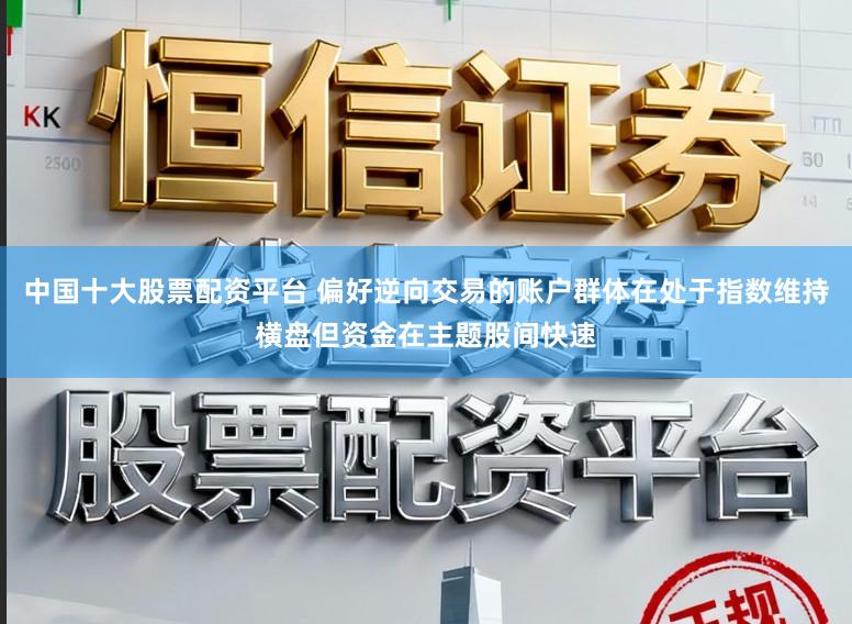 中国十大股票配资平台 偏好逆向交易的账户群体在处于指数维持横盘但资金在主题股间快速