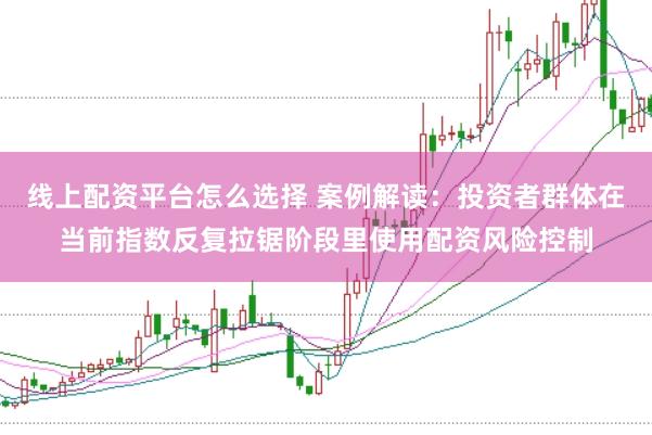 线上配资平台怎么选择 案例解读：投资者群体在当前指数反复拉锯阶段里使用配资风险控制