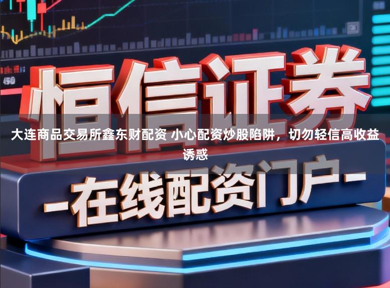 大连商品交易所鑫东财配资 小心配资炒股陷阱，切勿轻信高收益诱惑