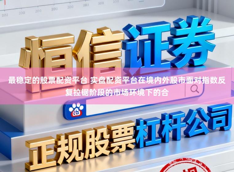 最稳定的股票配资平台 实盘配资平台在境内外股市面对指数反复拉锯阶段的市场环境下的合