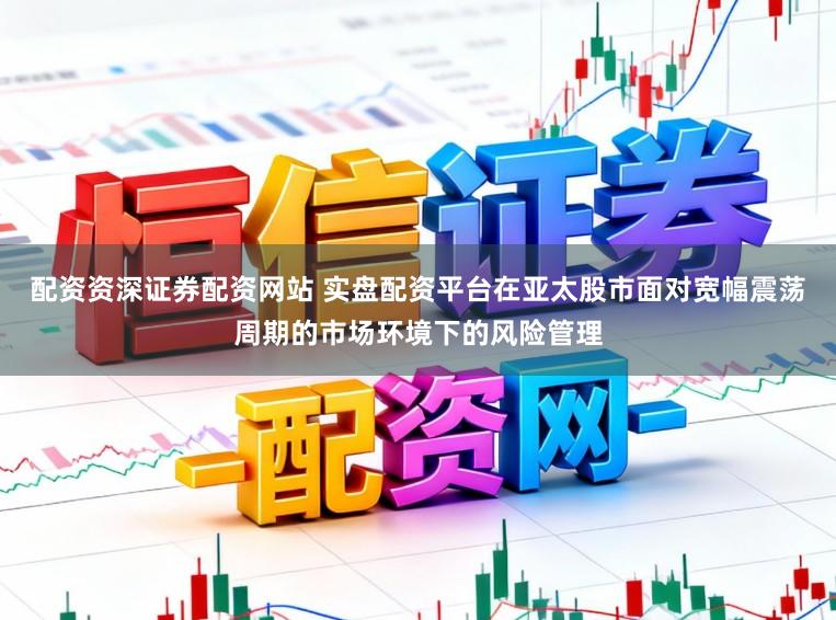 配资资深证券配资网站 实盘配资平台在亚太股市面对宽幅震荡周期的市场环境下的风险管理