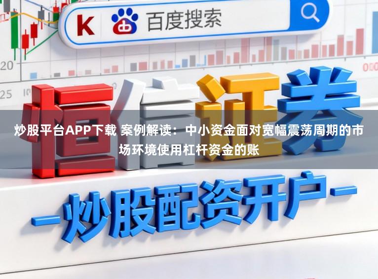 炒股平台APP下载 案例解读：中小资金面对宽幅震荡周期的市场环境使用杠杆资金的账